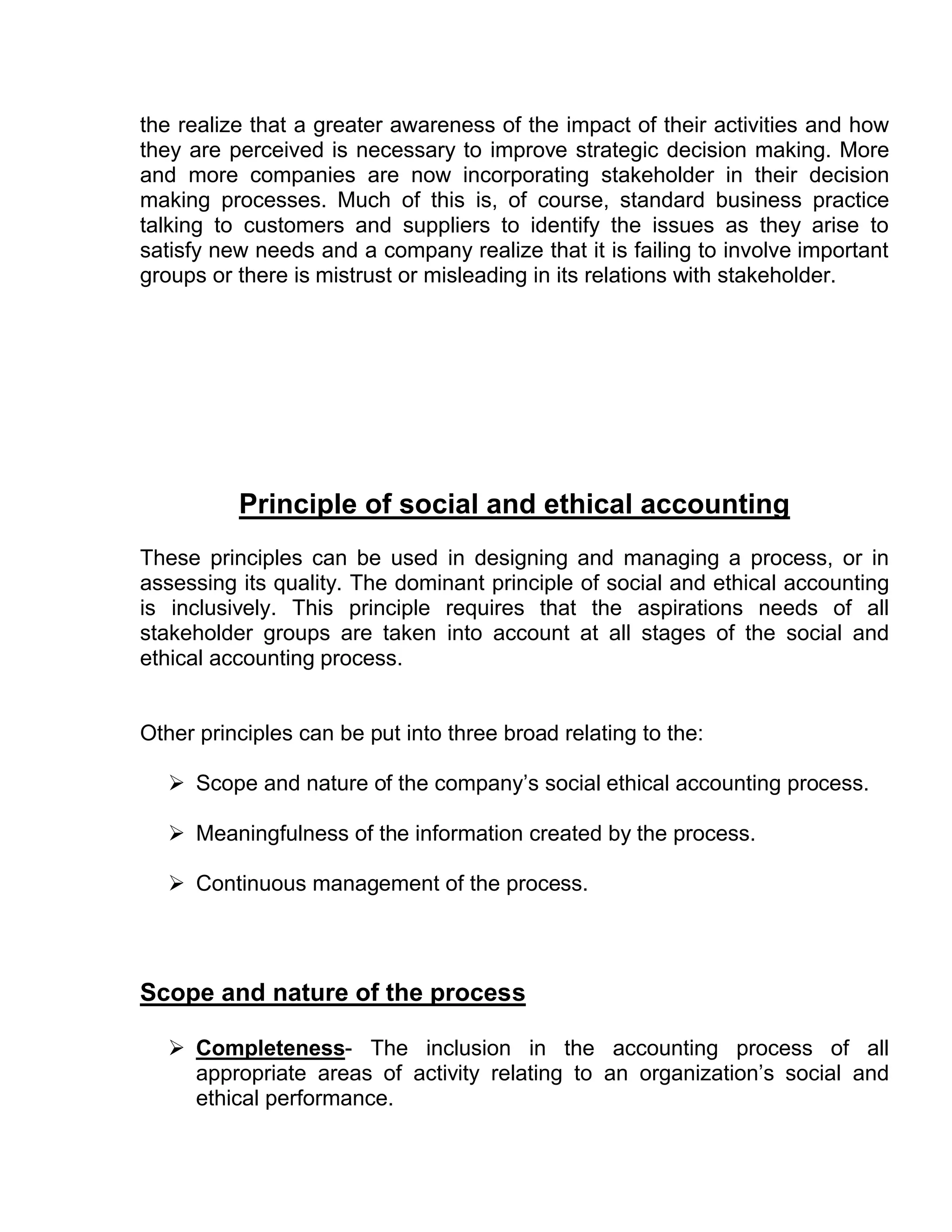 the realize that a greater awareness of the impact of their activities and how
they are perceived is necessary to improve strategic decision making. More
and more companies are now incorporating stakeholder in their decision
making processes. Much of this is, of course, standard business practice
talking to customers and suppliers to identify the issues as they arise to
satisfy new needs and a company realize that it is failing to involve important
groups or there is mistrust or misleading in its relations with stakeholder.




          Principle of social and ethical accounting
These principles can be used in designing and managing a process, or in
assessing its quality. The dominant principle of social and ethical accounting
is inclusively. This principle requires that the aspirations needs of all
stakeholder groups are taken into account at all stages of the social and
ethical accounting process.


Other principles can be put into three broad relating to the:

    Scope and nature of the company’s social ethical accounting process.

    Meaningfulness of the information created by the process.

    Continuous management of the process.




Scope and nature of the process

    Completeness- The inclusion in the accounting process of all
     appropriate areas of activity relating to an organization’s social and
     ethical performance.
 