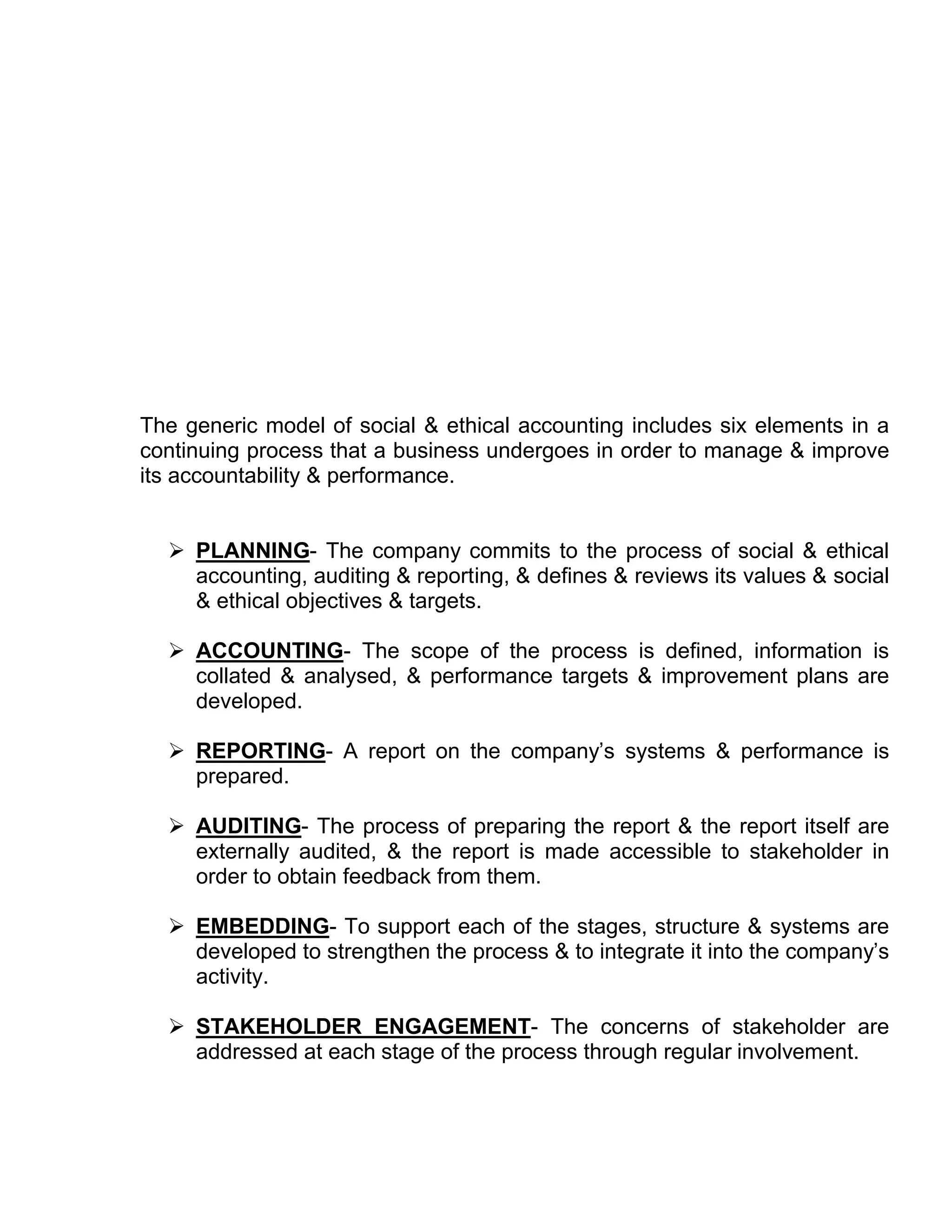 The generic model of social & ethical accounting includes six elements in a
continuing process that a business undergoes in order to manage & improve
its accountability & performance.


   PLANNING- The company commits to the process of social & ethical
    accounting, auditing & reporting, & defines & reviews its values & social
    & ethical objectives & targets.

   ACCOUNTING- The scope of the process is defined, information is
    collated & analysed, & performance targets & improvement plans are
    developed.

   REPORTING- A report on the company’s systems & performance is
    prepared.

   AUDITING- The process of preparing the report & the report itself are
    externally audited, & the report is made accessible to stakeholder in
    order to obtain feedback from them.

   EMBEDDING- To support each of the stages, structure & systems are
    developed to strengthen the process & to integrate it into the company’s
    activity.

   STAKEHOLDER ENGAGEMENT- The concerns of stakeholder are
    addressed at each stage of the process through regular involvement.
 