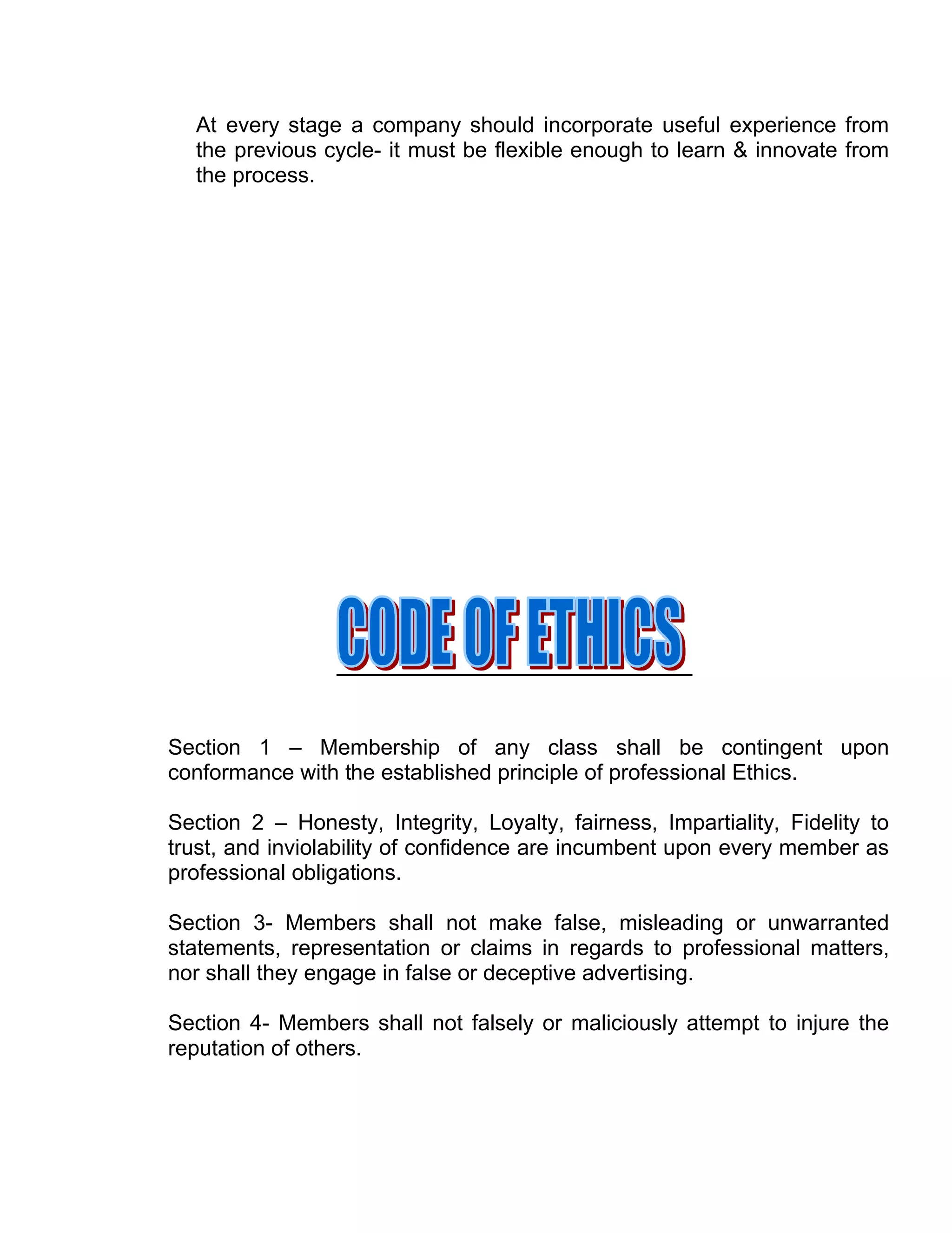 At every stage a company should incorporate useful experience from
  the previous cycle- it must be flexible enough to learn & innovate from
  the process.




Section 1 – Membership of any class shall be contingent upon
conformance with the established principle of professional Ethics.

Section 2 – Honesty, Integrity, Loyalty, fairness, Impartiality, Fidelity to
trust, and inviolability of confidence are incumbent upon every member as
professional obligations.

Section 3- Members shall not make false, misleading or unwarranted
statements, representation or claims in regards to professional matters,
nor shall they engage in false or deceptive advertising.

Section 4- Members shall not falsely or maliciously attempt to injure the
reputation of others.
 