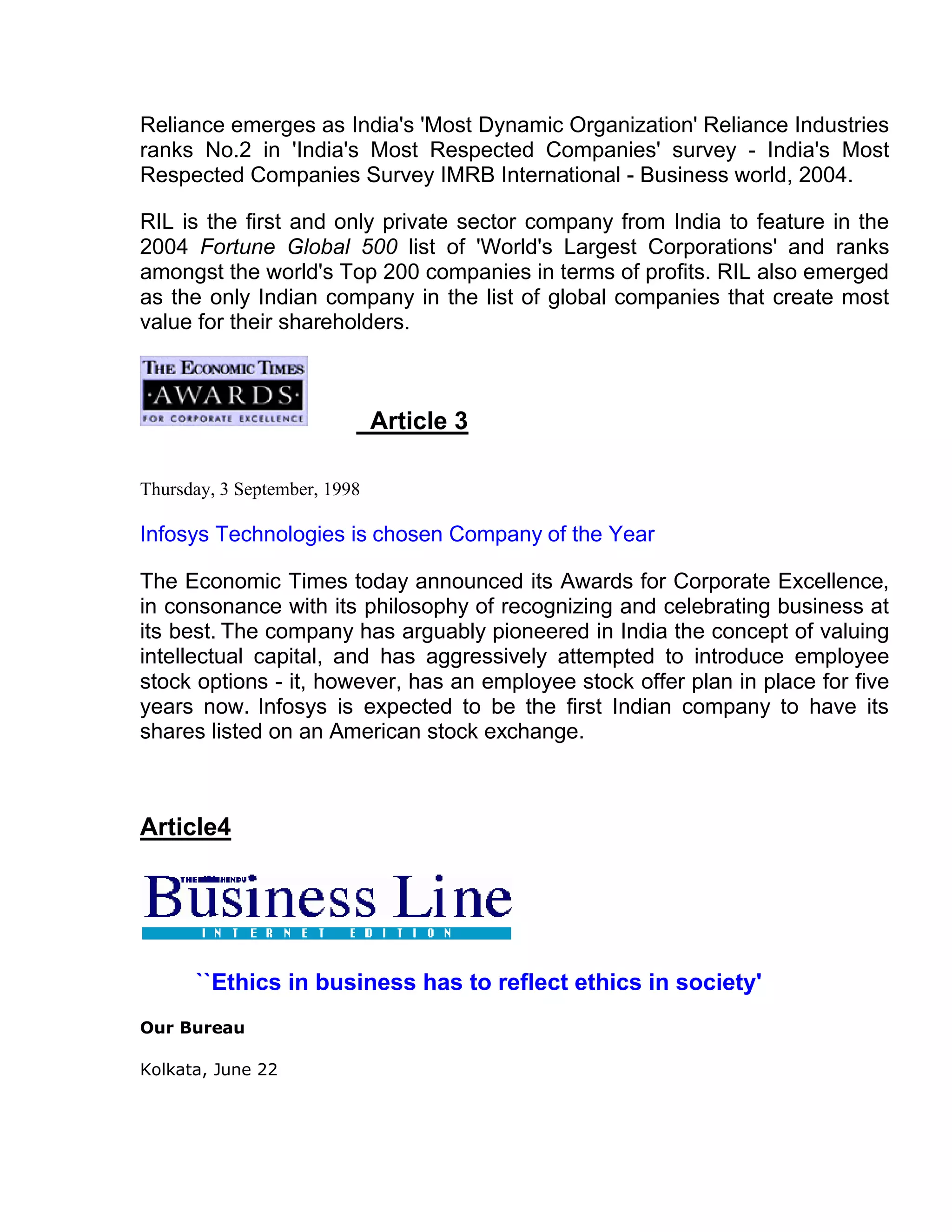 Reliance emerges as India's 'Most Dynamic Organization' Reliance Industries
ranks No.2 in 'India's Most Respected Companies' survey - India's Most
Respected Companies Survey IMRB International - Business world, 2004.

RIL is the first and only private sector company from India to feature in the
2004 Fortune Global 500 list of 'World's Largest Corporations' and ranks
amongst the world's Top 200 companies in terms of profits. RIL also emerged
as the only Indian company in the list of global companies that create most
value for their shareholders.



                              Article 3

Thursday, 3 September, 1998

Infosys Technologies is chosen Company of the Year

The Economic Times today announced its Awards for Corporate Excellence,
in consonance with its philosophy of recognizing and celebrating business at
its best. The company has arguably pioneered in India the concept of valuing
intellectual capital, and has aggressively attempted to introduce employee
stock options - it, however, has an employee stock offer plan in place for five
years now. Infosys is expected to be the first Indian company to have its
shares listed on an American stock exchange.



Article4




      ``Ethics in business has to reflect ethics in society'
Our Bureau

Kolkata, June 22
 