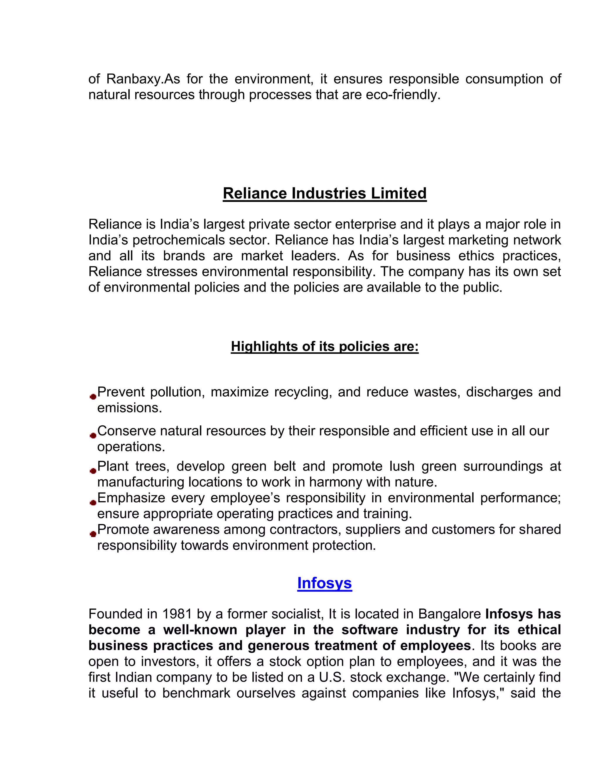 of Ranbaxy.As for the environment, it ensures responsible consumption of
natural resources through processes that are eco-friendly.




                       Reliance Industries Limited
Reliance is India’s largest private sector enterprise and it plays a major role in
India’s petrochemicals sector. Reliance has India’s largest marketing network
and all its brands are market leaders. As for business ethics practices,
Reliance stresses environmental responsibility. The company has its own set
of environmental policies and the policies are available to the public.



                        Highlights of its policies are:


 Prevent pollution, maximize recycling, and reduce wastes, discharges and
 emissions.
 Conserve natural resources by their responsible and efficient use in all our
 operations.
 Plant trees, develop green belt and promote lush green surroundings at
 manufacturing locations to work in harmony with nature.
 Emphasize every employee’s responsibility in environmental performance;
 ensure appropriate operating practices and training.
 Promote awareness among contractors, suppliers and customers for shared
 responsibility towards environment protection.

                                    Infosys
Founded in 1981 by a former socialist, It is located in Bangalore Infosys has
become a well-known player in the software industry for its ethical
business practices and generous treatment of employees. Its books are
open to investors, it offers a stock option plan to employees, and it was the
first Indian company to be listed on a U.S. stock exchange. "We certainly find
it useful to benchmark ourselves against companies like Infosys," said the
 