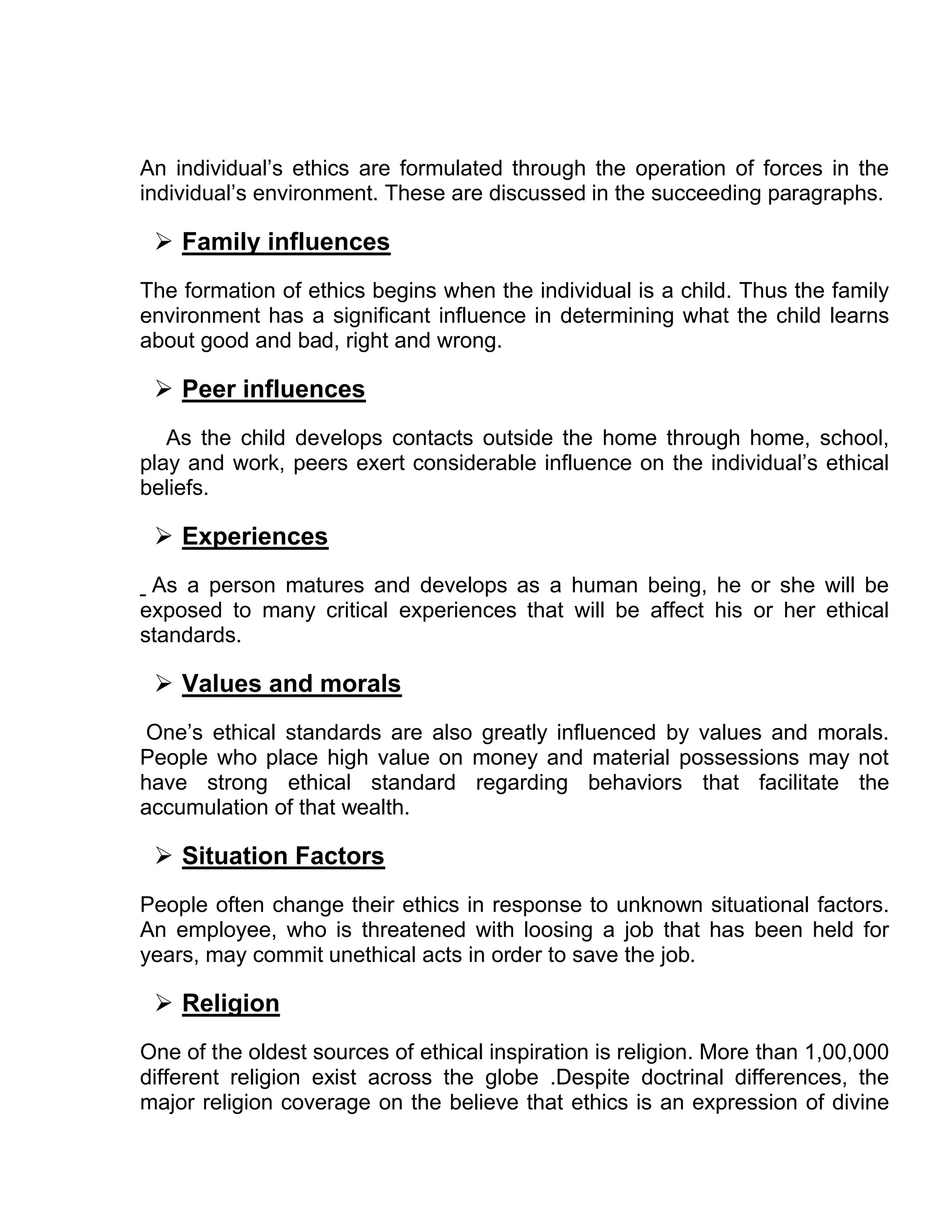 An individual’s ethics are formulated through the operation of forces in the
individual’s environment. These are discussed in the succeeding paragraphs.

  Family influences
The formation of ethics begins when the individual is a child. Thus the family
environment has a significant influence in determining what the child learns
about good and bad, right and wrong.

  Peer influences
   As the child develops contacts outside the home through home, school,
play and work, peers exert considerable influence on the individual’s ethical
beliefs.

  Experiences
 As a person matures and develops as a human being, he or she will be
exposed to many critical experiences that will be affect his or her ethical
standards.

  Values and morals
One’s ethical standards are also greatly influenced by values and morals.
People who place high value on money and material possessions may not
have strong ethical standard regarding behaviors that facilitate the
accumulation of that wealth.

  Situation Factors
People often change their ethics in response to unknown situational factors.
An employee, who is threatened with loosing a job that has been held for
years, may commit unethical acts in order to save the job.

  Religion
One of the oldest sources of ethical inspiration is religion. More than 1,00,000
different religion exist across the globe .Despite doctrinal differences, the
major religion coverage on the believe that ethics is an expression of divine
 