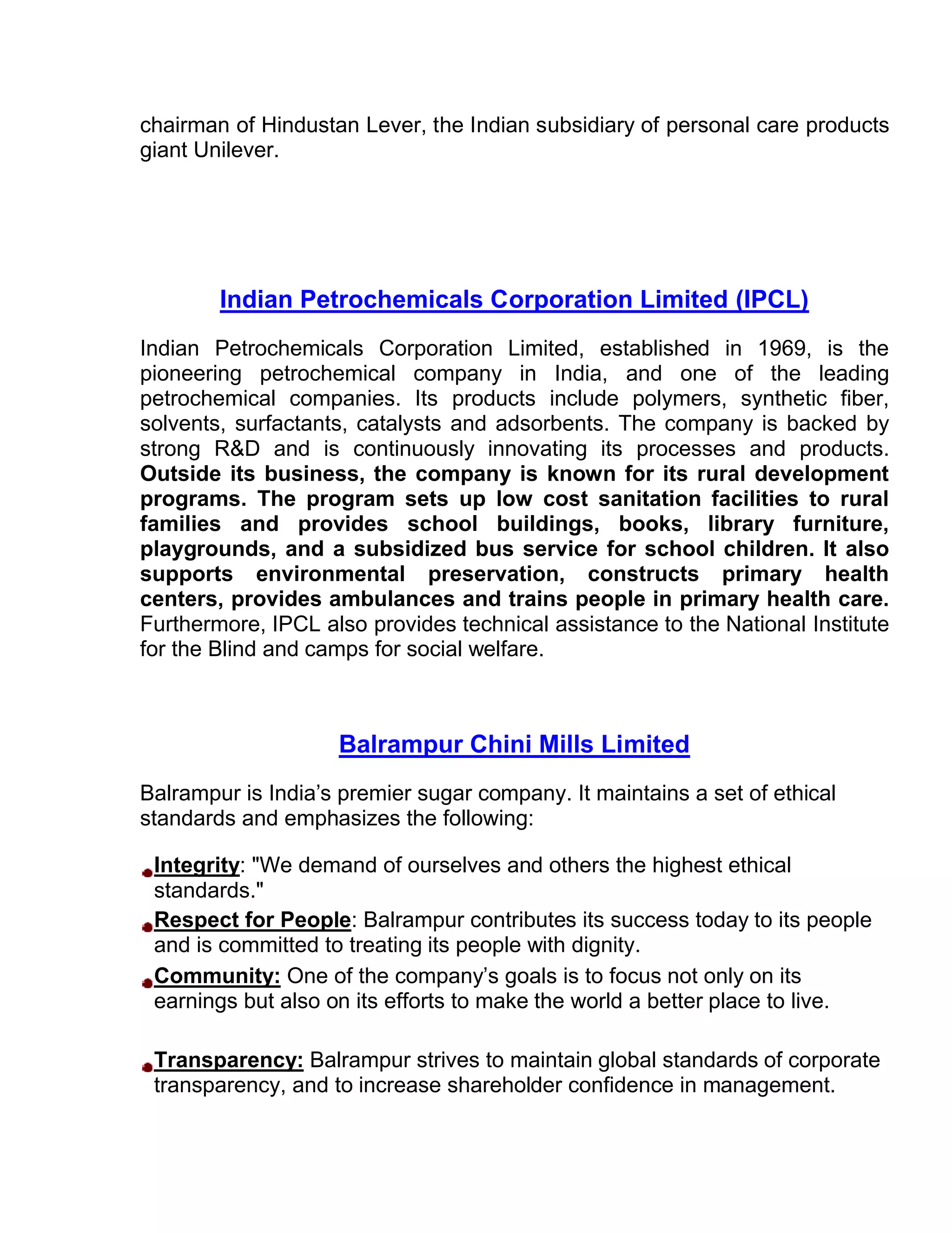 chairman of Hindustan Lever, the Indian subsidiary of personal care products
giant Unilever.




        Indian Petrochemicals Corporation Limited (IPCL)
Indian Petrochemicals Corporation Limited, established in 1969, is the
pioneering petrochemical company in India, and one of the leading
petrochemical companies. Its products include polymers, synthetic fiber,
solvents, surfactants, catalysts and adsorbents. The company is backed by
strong R&D and is continuously innovating its processes and products.
Outside its business, the company is known for its rural development
programs. The program sets up low cost sanitation facilities to rural
families and provides school buildings, books, library furniture,
playgrounds, and a subsidized bus service for school children. It also
supports environmental preservation, constructs primary health
centers, provides ambulances and trains people in primary health care.
Furthermore, IPCL also provides technical assistance to the National Institute
for the Blind and camps for social welfare.



                    Balrampur Chini Mills Limited
Balrampur is India’s premier sugar company. It maintains a set of ethical
standards and emphasizes the following:

 Integrity: "We demand of ourselves and others the highest ethical
 standards."
 Respect for People: Balrampur contributes its success today to its people
 and is committed to treating its people with dignity.
 Community: One of the company’s goals is to focus not only on its
 earnings but also on its efforts to make the world a better place to live.

 Transparency: Balrampur strives to maintain global standards of corporate
 transparency, and to increase shareholder confidence in management.
 