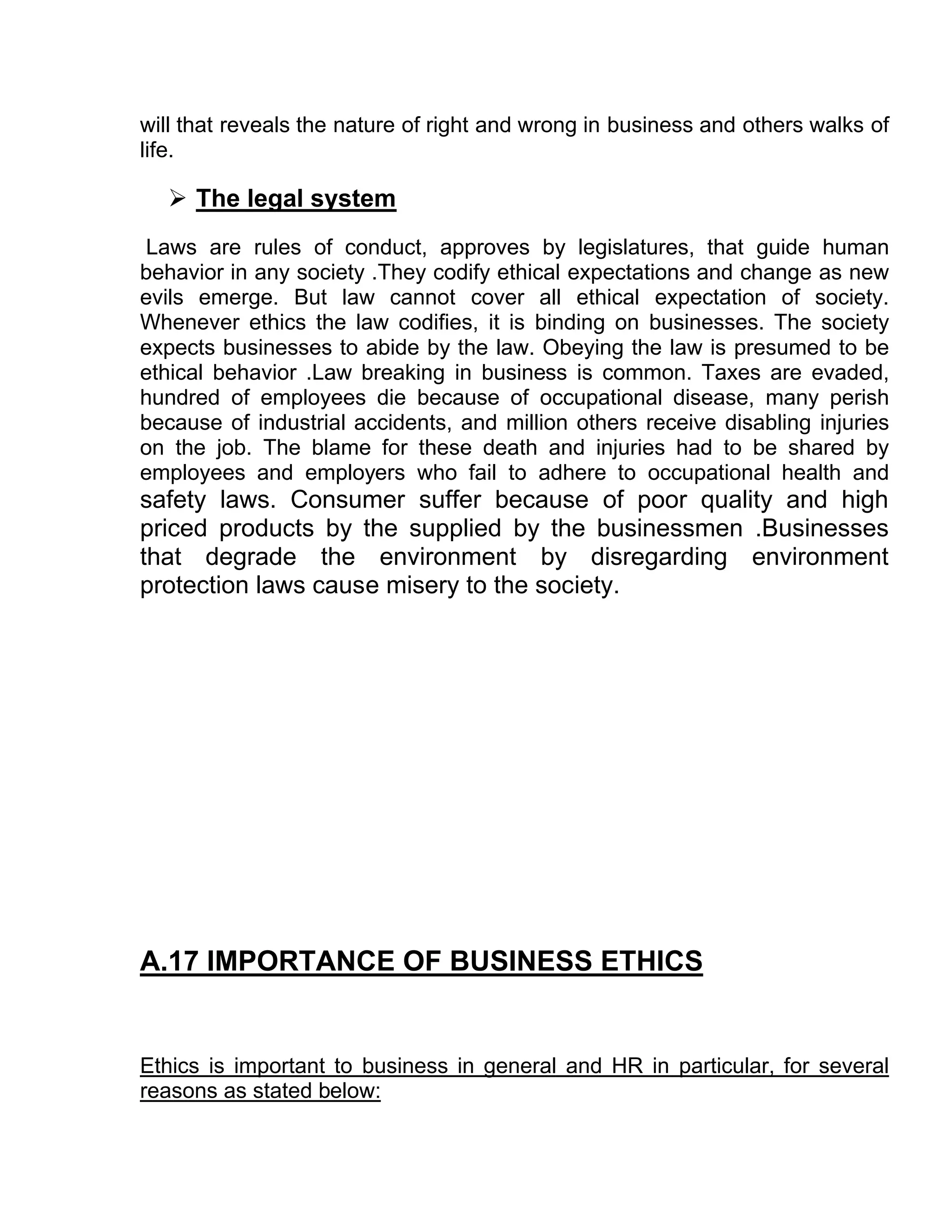 will that reveals the nature of right and wrong in business and others walks of
life.

   The legal system
Laws are rules of conduct, approves by legislatures, that guide human
behavior in any society .They codify ethical expectations and change as new
evils emerge. But law cannot cover all ethical expectation of society.
Whenever ethics the law codifies, it is binding on businesses. The society
expects businesses to abide by the law. Obeying the law is presumed to be
ethical behavior .Law breaking in business is common. Taxes are evaded,
hundred of employees die because of occupational disease, many perish
because of industrial accidents, and million others receive disabling injuries
on the job. The blame for these death and injuries had to be shared by
employees and employers who fail to adhere to occupational health and
safety laws. Consumer suffer because of poor quality and high
priced products by the supplied by the businessmen .Businesses
that degrade the environment by disregarding environment
protection laws cause misery to the society.




A.17 IMPORTANCE OF BUSINESS ETHICS


Ethics is important to business in general and HR in particular, for several
reasons as stated below:
 