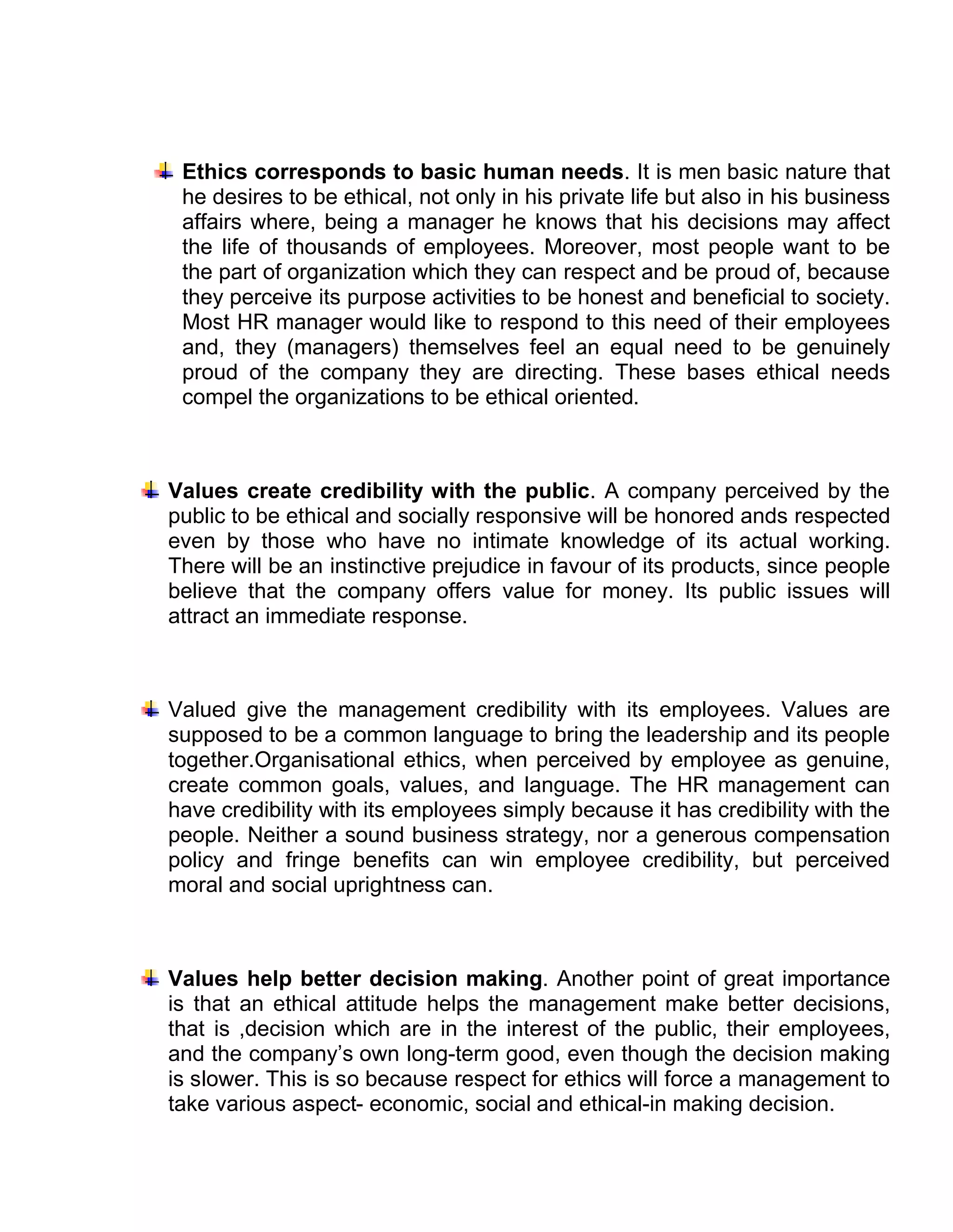 Ethics corresponds to basic human needs. It is men basic nature that
 he desires to be ethical, not only in his private life but also in his business
 affairs where, being a manager he knows that his decisions may affect
 the life of thousands of employees. Moreover, most people want to be
 the part of organization which they can respect and be proud of, because
 they perceive its purpose activities to be honest and beneficial to society.
 Most HR manager would like to respond to this need of their employees
 and, they (managers) themselves feel an equal need to be genuinely
 proud of the company they are directing. These bases ethical needs
 compel the organizations to be ethical oriented.



Values create credibility with the public. A company perceived by the
public to be ethical and socially responsive will be honored ands respected
even by those who have no intimate knowledge of its actual working.
There will be an instinctive prejudice in favour of its products, since people
believe that the company offers value for money. Its public issues will
attract an immediate response.



Valued give the management credibility with its employees. Values are
supposed to be a common language to bring the leadership and its people
together.Organisational ethics, when perceived by employee as genuine,
create common goals, values, and language. The HR management can
have credibility with its employees simply because it has credibility with the
people. Neither a sound business strategy, nor a generous compensation
policy and fringe benefits can win employee credibility, but perceived
moral and social uprightness can.



Values help better decision making. Another point of great importance
is that an ethical attitude helps the management make better decisions,
that is ,decision which are in the interest of the public, their employees,
and the company’s own long-term good, even though the decision making
is slower. This is so because respect for ethics will force a management to
take various aspect- economic, social and ethical-in making decision.
 