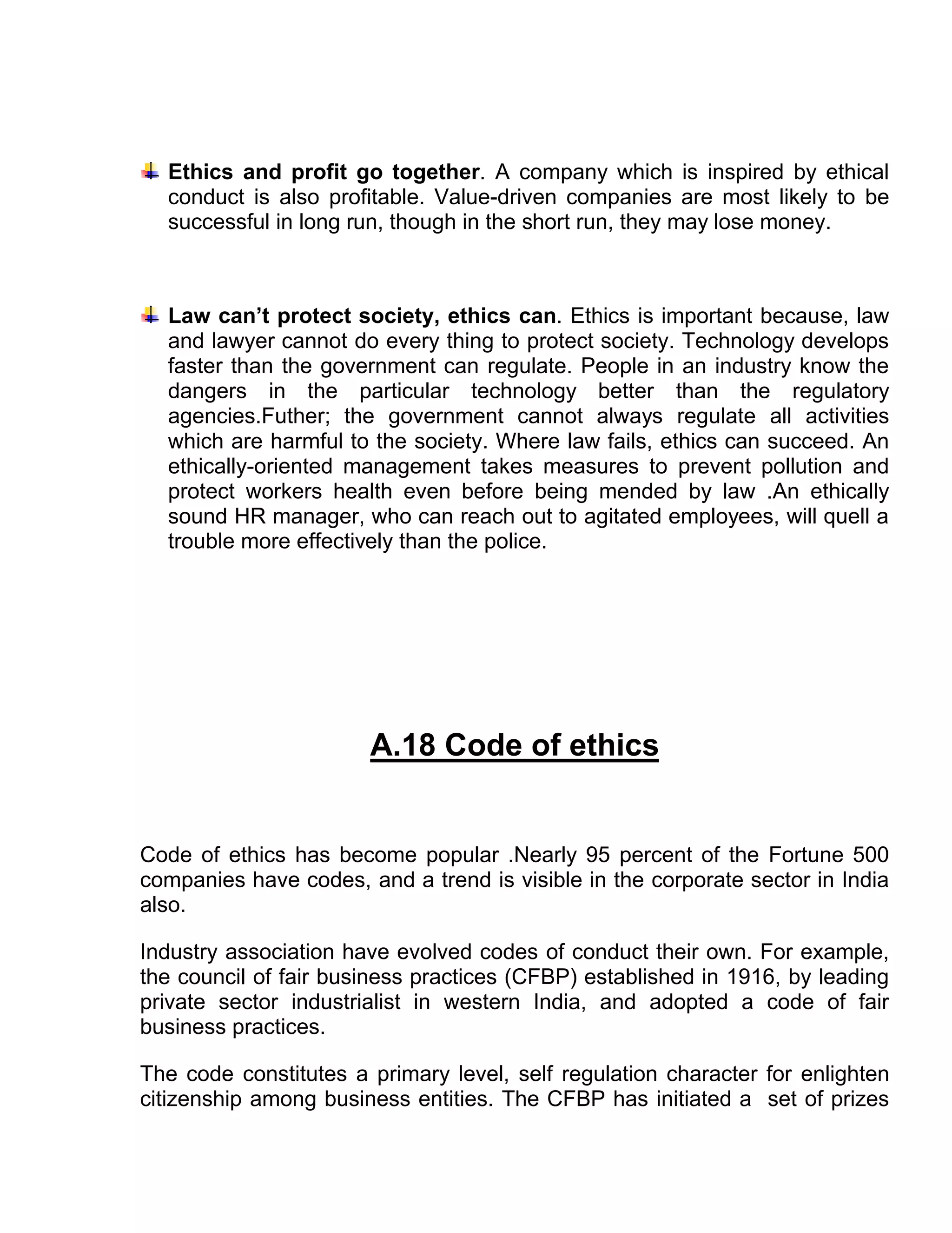 Ethics and profit go together. A company which is inspired by ethical
  conduct is also profitable. Value-driven companies are most likely to be
  successful in long run, though in the short run, they may lose money.



  Law can’t protect society, ethics can. Ethics is important because, law
  and lawyer cannot do every thing to protect society. Technology develops
  faster than the government can regulate. People in an industry know the
  dangers in the particular technology better than the regulatory
  agencies.Futher; the government cannot always regulate all activities
  which are harmful to the society. Where law fails, ethics can succeed. An
  ethically-oriented management takes measures to prevent pollution and
  protect workers health even before being mended by law .An ethically
  sound HR manager, who can reach out to agitated employees, will quell a
  trouble more effectively than the police.




                       A.18 Code of ethics


Code of ethics has become popular .Nearly 95 percent of the Fortune 500
companies have codes, and a trend is visible in the corporate sector in India
also.

Industry association have evolved codes of conduct their own. For example,
the council of fair business practices (CFBP) established in 1916, by leading
private sector industrialist in western India, and adopted a code of fair
business practices.

The code constitutes a primary level, self regulation character for enlighten
citizenship among business entities. The CFBP has initiated a set of prizes
 