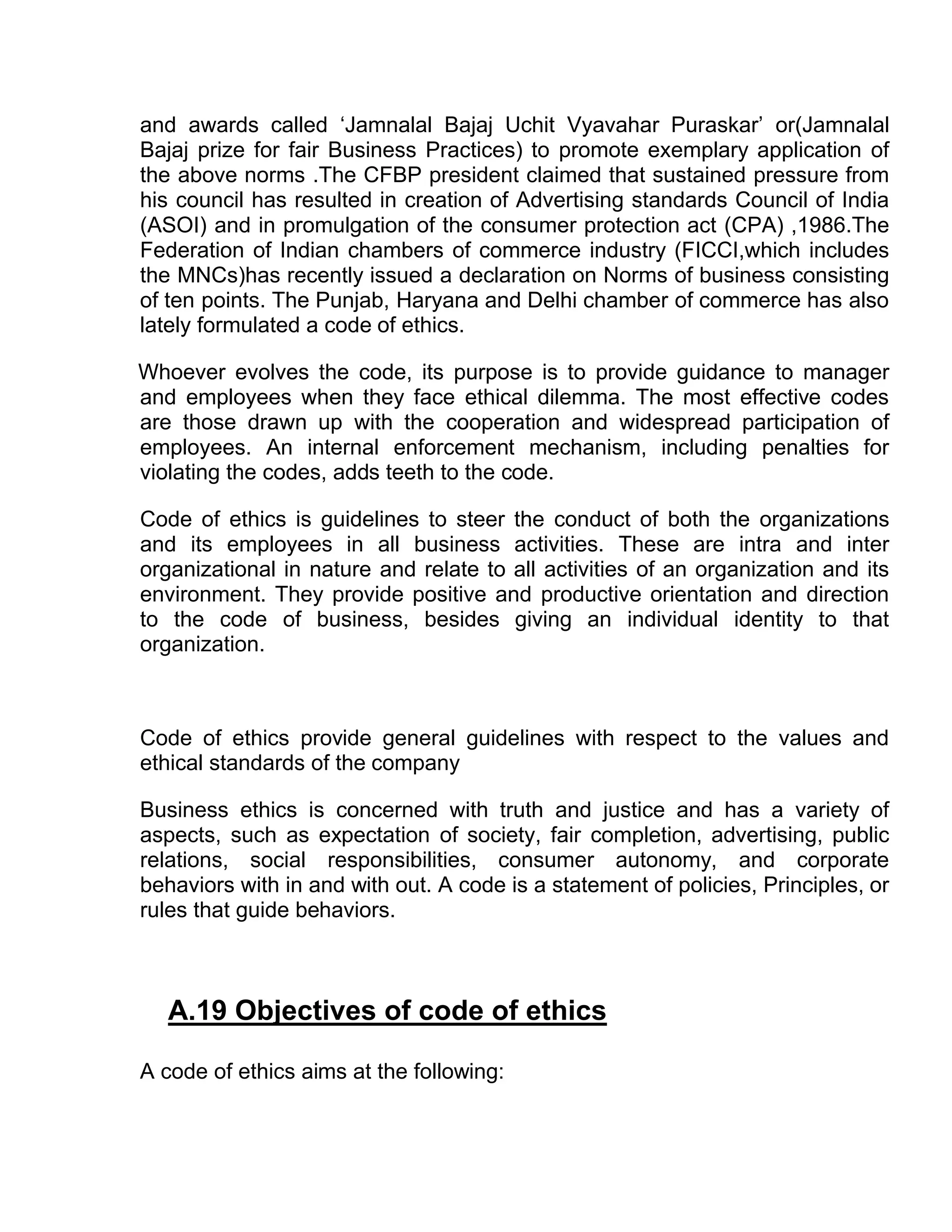 and awards called ‘Jamnalal Bajaj Uchit Vyavahar Puraskar’ or(Jamnalal
Bajaj prize for fair Business Practices) to promote exemplary application of
the above norms .The CFBP president claimed that sustained pressure from
his council has resulted in creation of Advertising standards Council of India
(ASOI) and in promulgation of the consumer protection act (CPA) ,1986.The
Federation of Indian chambers of commerce industry (FICCI,which includes
the MNCs)has recently issued a declaration on Norms of business consisting
of ten points. The Punjab, Haryana and Delhi chamber of commerce has also
lately formulated a code of ethics.

Whoever evolves the code, its purpose is to provide guidance to manager
and employees when they face ethical dilemma. The most effective codes
are those drawn up with the cooperation and widespread participation of
employees. An internal enforcement mechanism, including penalties for
violating the codes, adds teeth to the code.

Code of ethics is guidelines to steer the conduct of both the organizations
and its employees in all business activities. These are intra and inter
organizational in nature and relate to all activities of an organization and its
environment. They provide positive and productive orientation and direction
to the code of business, besides giving an individual identity to that
organization.



Code of ethics provide general guidelines with respect to the values and
ethical standards of the company

Business ethics is concerned with truth and justice and has a variety of
aspects, such as expectation of society, fair completion, advertising, public
relations, social responsibilities, consumer autonomy, and corporate
behaviors with in and with out. A code is a statement of policies, Principles, or
rules that guide behaviors.



   A.19 Objectives of code of ethics

A code of ethics aims at the following:
 
