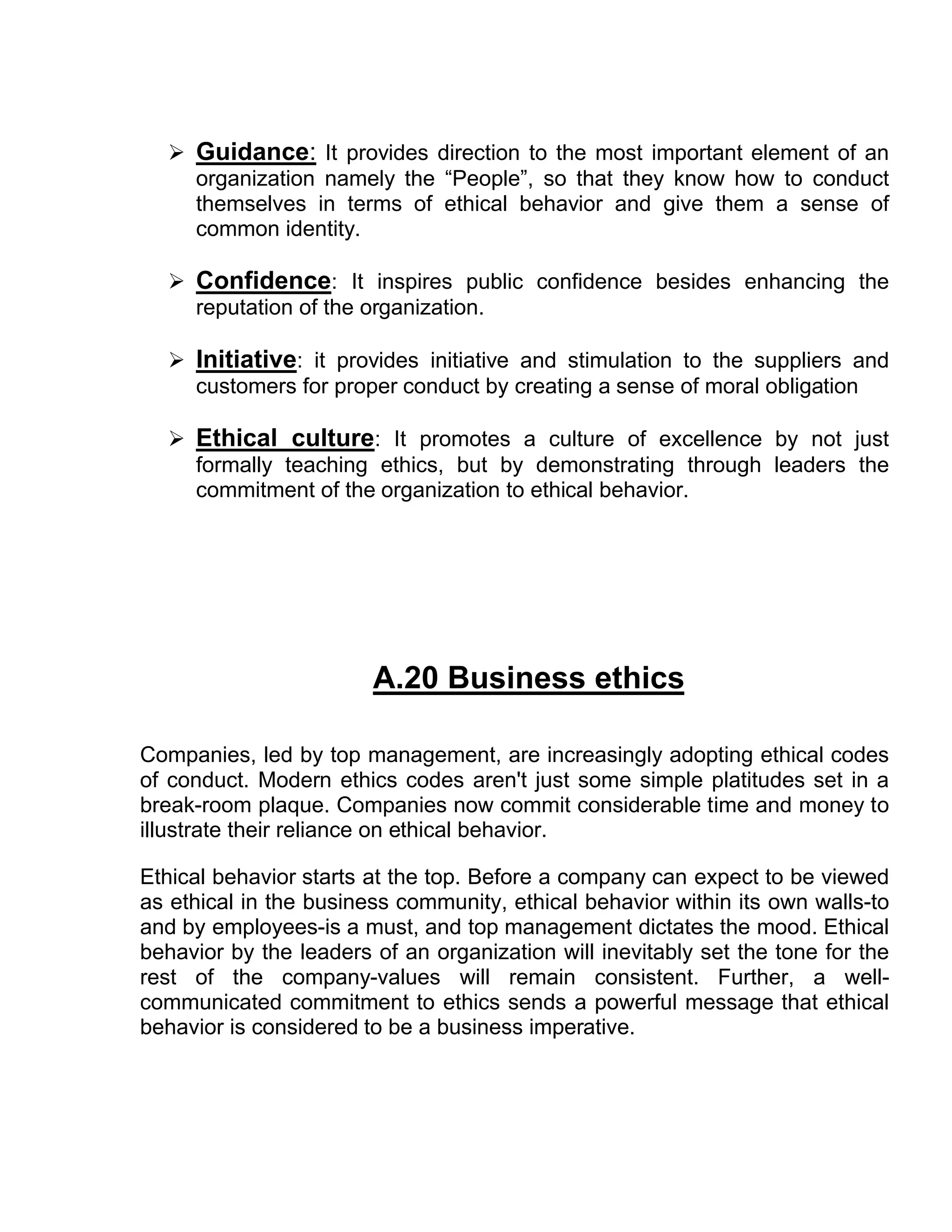  Guidance: It provides direction to the most important element of an
    organization namely the “People”, so that they know how to conduct
    themselves in terms of ethical behavior and give them a sense of
    common identity.

   Confidence: It inspires public confidence besides enhancing the
    reputation of the organization.

   Initiative: it provides initiative and stimulation to the suppliers and
    customers for proper conduct by creating a sense of moral obligation

   Ethical culture: It promotes a culture of excellence by not just
    formally teaching ethics, but by demonstrating through leaders the
    commitment of the organization to ethical behavior.




                        A.20 Business ethics

Companies, led by top management, are increasingly adopting ethical codes
of conduct. Modern ethics codes aren't just some simple platitudes set in a
break-room plaque. Companies now commit considerable time and money to
illustrate their reliance on ethical behavior.

Ethical behavior starts at the top. Before a company can expect to be viewed
as ethical in the business community, ethical behavior within its own walls-to
and by employees-is a must, and top management dictates the mood. Ethical
behavior by the leaders of an organization will inevitably set the tone for the
rest of the company-values will remain consistent. Further, a well-
communicated commitment to ethics sends a powerful message that ethical
behavior is considered to be a business imperative.
 