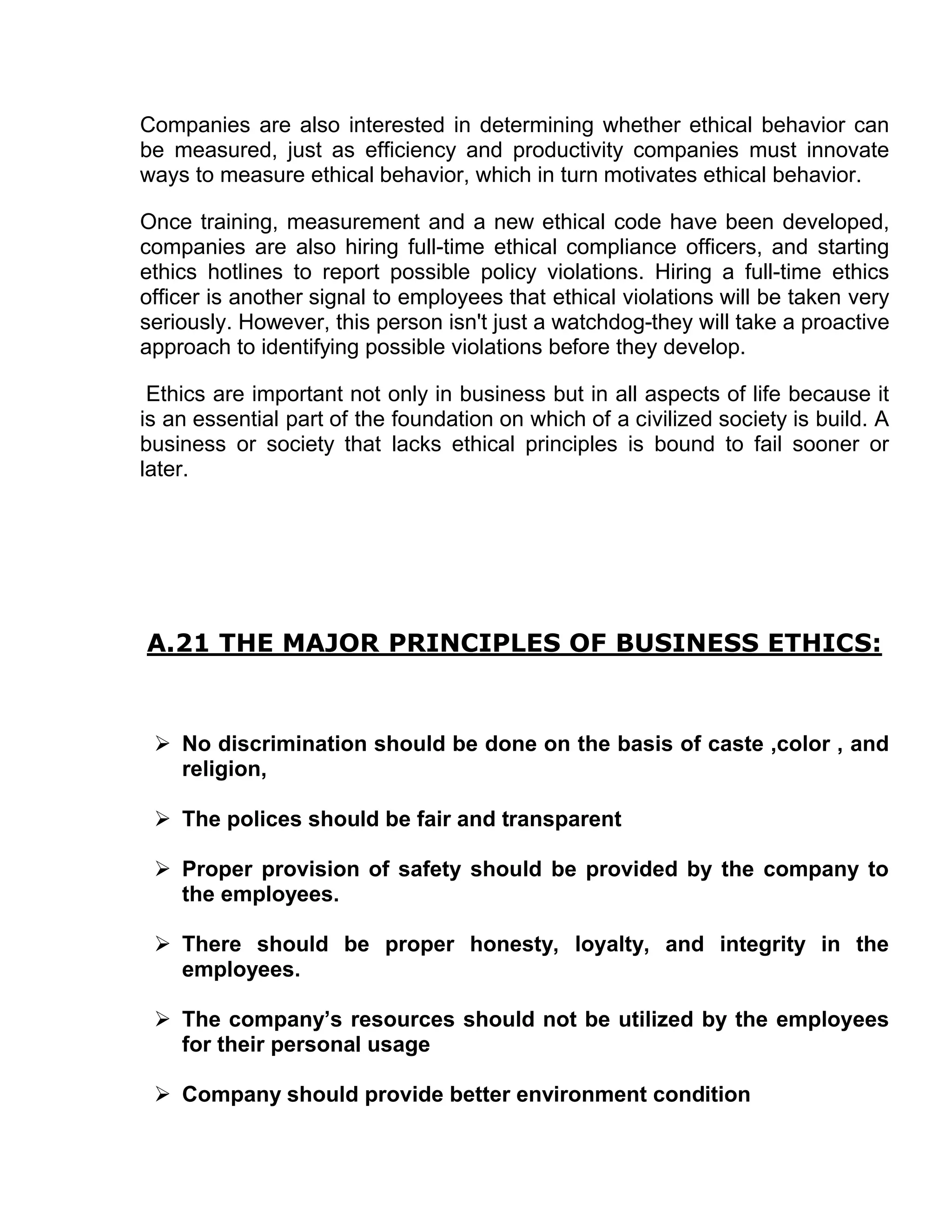 Companies are also interested in determining whether ethical behavior can
be measured, just as efficiency and productivity companies must innovate
ways to measure ethical behavior, which in turn motivates ethical behavior.

Once training, measurement and a new ethical code have been developed,
companies are also hiring full-time ethical compliance officers, and starting
ethics hotlines to report possible policy violations. Hiring a full-time ethics
officer is another signal to employees that ethical violations will be taken very
seriously. However, this person isn't just a watchdog-they will take a proactive
approach to identifying possible violations before they develop.

 Ethics are important not only in business but in all aspects of life because it
is an essential part of the foundation on which of a civilized society is build. A
business or society that lacks ethical principles is bound to fail sooner or
later.




A.21 THE MAJOR PRINCIPLES OF BUSINESS ETHICS:


  No discrimination should be done on the basis of caste ,color , and
   religion,

  The polices should be fair and transparent

  Proper provision of safety should be provided by the company to
   the employees.

  There should be proper honesty, loyalty, and integrity in the
   employees.

  The company’s resources should not be utilized by the employees
   for their personal usage

  Company should provide better environment condition
 