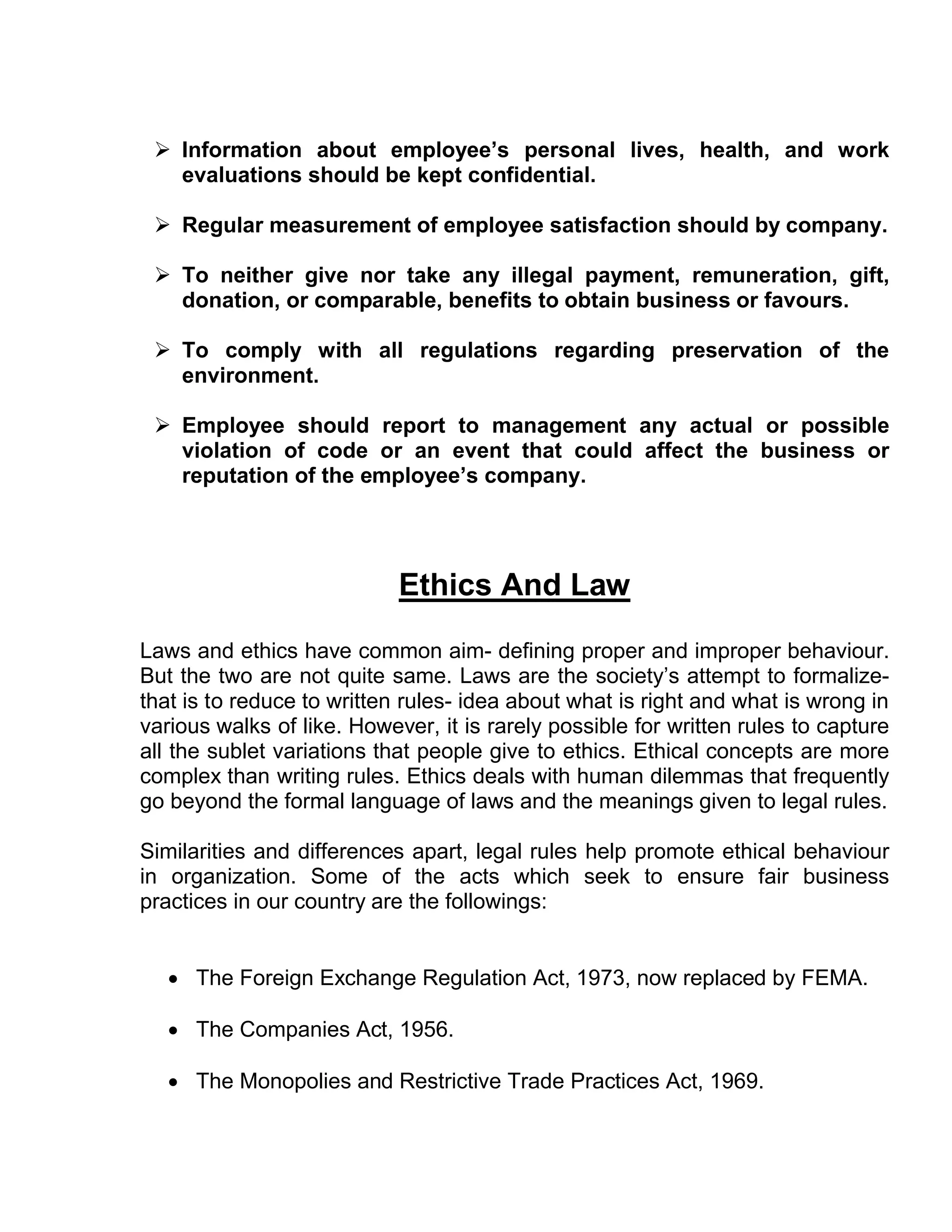  Information about employee’s personal lives, health, and work
   evaluations should be kept confidential.

  Regular measurement of employee satisfaction should by company.

  To neither give nor take any illegal payment, remuneration, gift,
   donation, or comparable, benefits to obtain business or favours.

  To comply with all regulations regarding preservation of the
   environment.

  Employee should report to management any actual or possible
   violation of code or an event that could affect the business or
   reputation of the employee’s company.




                            Ethics And Law

Laws and ethics have common aim- defining proper and improper behaviour.
But the two are not quite same. Laws are the society’s attempt to formalize-
that is to reduce to written rules- idea about what is right and what is wrong in
various walks of like. However, it is rarely possible for written rules to capture
all the sublet variations that people give to ethics. Ethical concepts are more
complex than writing rules. Ethics deals with human dilemmas that frequently
go beyond the formal language of laws and the meanings given to legal rules.

Similarities and differences apart, legal rules help promote ethical behaviour
in organization. Some of the acts which seek to ensure fair business
practices in our country are the followings:


    The Foreign Exchange Regulation Act, 1973, now replaced by FEMA.

    The Companies Act, 1956.

    The Monopolies and Restrictive Trade Practices Act, 1969.
 