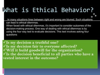 What is Ethical Behavior?
. In many situations lines between right and wrong are blurred. Such situations
can lead to ethical dilemmas.
When faced with ethical dilemmas, it’s important to consider outcomes of the
decision-making process. One way of dealing with ethical dilemmas is by
using the four way test to evaluate decisions. This test involves asking four
questions:
Is my decision a truthful one?
Is my decision fair to everyone affected?
Will it build goodwill for the organization?
Is the decision beneficial to all parties who have a
vested interest in the outcome?