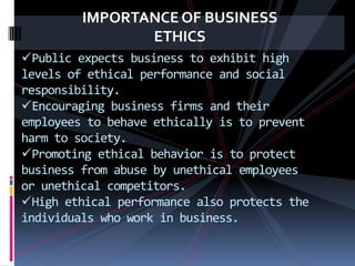 IMPORTANCE OF BUSINESS
ETHICS
Public expects business to exhibit high
levels of ethical performance and social
responsibility.
Encouraging business firms and their
employees to behave ethically is to prevent
harm to society.
Promoting ethical behavior is to protect
business from abuse by unethical employees
or unethical competitors.
High ethical performance also protects the
individuals who work in business.
