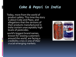 Coke & Pepsi in India
Today, more from the world of
product safety. This time the story
is about Coke and Pepsi, and
allegations that the versions of
their products manufactured in
India contain unacceptably high
levels of pesticides.
world’s biggest brand names,
known for wooing customers
around the world, are facing a
credibility crisis in one of their
crucial emerging markets.