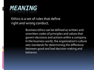 MEANING
Ethics is a set of rules that define
right and wrong conduct.
Business ethics can be defined as written and
unwritten codes of principles and values that
govern decisions and actions within a company.
In the business world, the organization’s culture
sets standards for determining the difference
between good and bad decision making and
behavior.