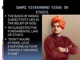 SWAMI VIVEKANAND VIEWS ON
ETHICS
THE BASIS OF INDIAN
SUBJECTIVITY LIES IN
THE BELIEF OF GOD.
HE SUGGESTED THE
FUNDAMENTAL LAW
OF ETHICS
“DON’T INJURE
OTHERS, LOVE
EVERYONE AS YOUR
OWNSELF UNIVERSE
IS ONE”