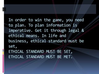 In order to win the game, you need
to plan. To plan information is
imperative. Get it through legal &
ethical means. In life and
business, ethical standard must be
set,
ETHICAL STANDARD MUST BE SET,
ETHICAL STANDARD MUST BE MET.
