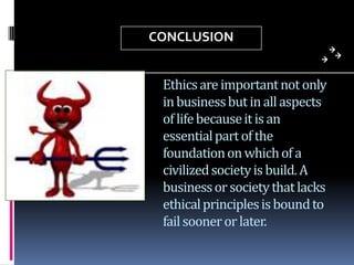 CONCLUSION
Ethics are important not only
in business but in all aspects
of life because it is an
essential part of the
foundation on which of a
civilized society is build. A
business or society that lacks
ethical principles is bound to
fail sooner or later.