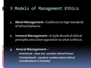 3 Models of Management Ethics
1. Moral Management—Conforms to high standards
of ethical behavior.
2. Immoral Management—A style devoid of ethical
principles and active opposition to what is ethical.
3. Amoral Management—
Intentional - does not consider ethical factors
Unintentional - casual or careless about ethical
considerations in business
5