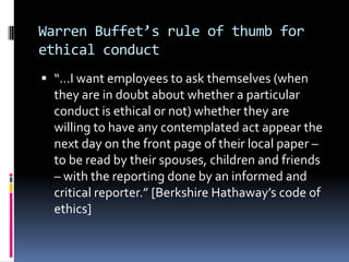 Warren Buffet’s rule of thumb for
ethical conduct
 “…I want employees to ask themselves (when
  they are in doubt about whether a particular
  conduct is ethical or not) whether they are
  willing to have any contemplated act appear the
  next day on the front page of their local paper –
  to be read by their spouses, children and friends
  – with the reporting done by an informed and
  critical reporter.” [Berkshire Hathaway’s code of
  ethics]
 