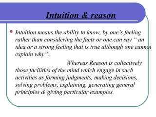 Intuition & reason
 Intuition means the ability to know, by one’s feeling
rather than considering the facts or one can say “ an
idea or a strong feeling that is true although one cannot
explain why”.
Whereas Reason is collectively
those facilities of the mind which engage in such
activities as forming judgments, making decisions,
solving problems, explaining, generating general
principles & giving particular examples.
 