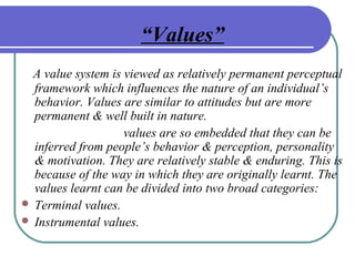 “Values”
A value system is viewed as relatively permanent perceptual
framework which influences the nature of an individual’s
behavior. Values are similar to attitudes but are more
permanent & well built in nature.
values are so embedded that they can be
inferred from people’s behavior & perception, personality
& motivation. They are relatively stable & enduring. This is
because of the way in which they are originally learnt. The
values learnt can be divided into two broad categories:
 Terminal values.
 Instrumental values.
 