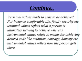 Continue..
Terminal values leads to ends to be achieved.
For instance comfortable life, family security etc,
terminal values reflect what a person is
ultimately striving to achieve whereas
instrumental values relate to means for achieving
desired ends like ambition, courage, honesty etc.
instrumental values reflect how the person gets
there.
 
