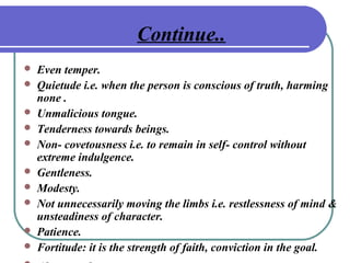 Continue..
 Even temper.
 Quietude i.e. when the person is conscious of truth, harming
none .
 Unmalicious tongue.
 Tenderness towards beings.
 Non- covetousness i.e. to remain in self- control without
extreme indulgence.
 Gentleness.
 Modesty.
 Not unnecessarily moving the limbs i.e. restlessness of mind &
unsteadiness of character.
 Patience.
 Fortitude: it is the strength of faith, conviction in the goal.
 