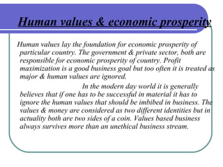 Human values & economic prosperity
Human values lay the foundation for economic prosperity of
particular country. The government & private sector, both are
responsible for economic prosperity of country. Profit
maximization is a good business goal but too often it is treated as
major & human values are ignored.
In the modern day world it is generally
believes that if one has to be successful in material it has to
ignore the human values that should be imbibed in business. The
values & money are considered as two different identities but in
actuality both are two sides of a coin. Values based business
always survives more than an unethical business stream.
 