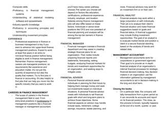 •Computer skills
•Proficiency in financial management
systems
•Understanding of statistical modeling
software and spreadsheets
•Industry-specific knowledge
•Proficiency in accounting principles and
techniques
•Understanding investment principles
EXPERIENCE
-​ Professional experience in finance or
business management is key if you
want to advance into upper-level finance
management positions. Expect to work
at least five years in an entry to
mid-level finance position before being
eligible to work in finance management.
Remember, finance management
careers are managerial positions, so
requirements like experience and
education matter. It’s not just the
quantity of experience but also the
quality that matters. Try to find jobs in
finance or accounting. It’s also helpful to
find jobs that can help you move into the
specific industry that you want to work
in.
CAREERS IN FINANCE MANAGEMENT
-​ The scope of careers in the finance
management field is vast. From
entry-level positions in bookkeeping to
management positions like a financial
manager or management accountant,
you’ll have many career pathway
choices.The career you choose will
depend on factors like education,
certifications, professional experience,
industry, employer, and location.
Salaries among finance management
jobs will also differ based on these
factors. Individuals in senior-level
positions like CFO and vice president of
financial planning and analysis will be
among the top-tier earners in finance
management
FINANCIAL MANAGER
-​ Financial managers oversee a financial
department and may assist in creating
strategic financial plans for an
organization. Their duties include
preparing financial reports and
statements, forecasting, setting
budgets, analyzing financial markets for
trends and investment opportunities for
an organization, and seeking ways to
mitigate costs.
FINANCIAL ADVISOR
-​ Personal financial advisors assist
individuals in planning for their future by
helping them manage money and seek
out investments based on individual
situations. A personal financial advisor
meets with individuals to set financial
goals with short and long-term plans to
achieve those objectives. Some
financial aspects an advisor may handle
include taxes, retirement, college
savings, insurance, estate planning, and
more. Financial advisors may work for
an investment firm or on their own.
FINANCIAL ANALYST
-​ Financial analysts may work within a
large corporation or with individuals.
Their job is to analyze their client’s
financial situation and make financial
suggestions based on goals and
financial status. A financial suggestion
may include finding investment
opportunities. The goal of an analyst is
to evaluate market trends and position a
client in a secure financial standing
based on the analysis of trends and
related data.
MANAGEMENT ACCOUNTANT
-​ Management accountants work for
corporations or government agencies.
Their goal is to provide an in-depth
financial analysis of an organization’s
internal financial processes for strategic
financial decision-making. Key decision
makers in an organization use the
information gathered by management
accountants to aid in decision-making in
the long and short term.
Closing the books
-​ On a particular date, the company will
tally transactions from a given period so
it can reconcile its accounts and report
on its financial position. The close, as
this process is known, typically happens
at the end of a month, quarter, or year.
 