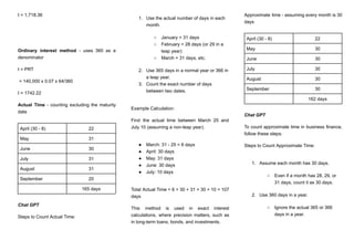 I = 1,718.36
Ordinary interest method - uses 360 as a
denominator
I = PRT
= 140,000 x 0.07 x 64/360
I = 1742.22
Actual Time - counting excluding the maturity
date
April (30 - 8) 22
May 31
June 30
July 31
August 31
September 20
165 days
Chat GPT
Steps to Count Actual Time:
1.​ Use the actual number of days in each
month.
○​ January = 31 days
○​ February = 28 days (or 29 in a
leap year)
○​ March = 31 days, etc.
2.​ Use 365 days in a normal year or 366 in
a leap year.
3.​ Count the exact number of days
between two dates.
Example Calculation:
Find the actual time between March 25 and
July 10 (assuming a non-leap year).
●​ March: 31 - 25 = 6 days
●​ April: 30 days
●​ May: 31 days
●​ June: 30 days
●​ July: 10 days
Total Actual Time = 6 + 30 + 31 + 30 + 10 = 107
days
This method is used in exact interest
calculations, where precision matters, such as
in long-term loans, bonds, and investments.
Approximate time - assuming every month is 30
days
April (30 - 8) 22
May 30
June 30
July 30
August 30
September 30
162 days
Chat GPT
To count approximate time in business finance,
follow these steps:
Steps to Count Approximate Time:
1.​ Assume each month has 30 days.
○​ Even if a month has 28, 29, or
31 days, count it as 30 days.
2.​ Use 360 days in a year.
○​ Ignore the actual 365 or 366
days in a year.
 