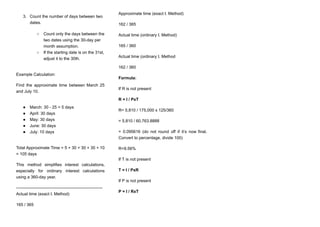 3.​ Count the number of days between two
dates.
○​ Count only the days between the
two dates using the 30-day per
month assumption.
○​ If the starting date is on the 31st,
adjust it to the 30th.
Example Calculation:
Find the approximate time between March 25
and July 10.
●​ March: 30 - 25 = 5 days
●​ April: 30 days
●​ May: 30 days
●​ June: 30 days
●​ July: 10 days
Total Approximate Time = 5 + 30 + 30 + 30 + 10
= 105 days
This method simplifies interest calculations,
especially for ordinary interest calculations
using a 360-day year.
—-----------------------------------------------------------
Actual time (exact I. Method)
165 / 365
Approximate time (exact I. Method)
162 / 365
Actual time (ordinary I. Method)
165 / 360
Actual time (ordinary I. Method
162 / 360
Formula:
If R is not present
R = I / PxT
R= 5,810 / 175,000 x 125/360
= 5,810 / 60,763.8888
= 0.095616 (do not round off if it’s now final.
Convert to percentage, divide 100)
R=9.56%
If T is not present
T = I / PxR
If P is not present
P = I / RxT
 