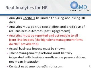 Real Analytics for HR
• Analytics CANNOT be limited to slicing-and-dicing HR
data
• Analytics must be true cause-effect and predictive of
real business outcomes (not Engagement!)
• Analytics must be reported and actionable to all
front-line leaders (the big talent management firms
do NOT provide this)
• Actual business impact must be shown
• Talent management platforms must be truly
integrated with business results—one password does
not mean integration
• Contact us at smondore@smdhr.com 1
 