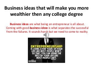 Business ideas that will make you more
wealthier then any college degree
Business ideas are what being an entrepreneur is all about.
Coming with good business ideas is what separates the successful
from the failures. It sounds harsh but we need to come to reality.
 