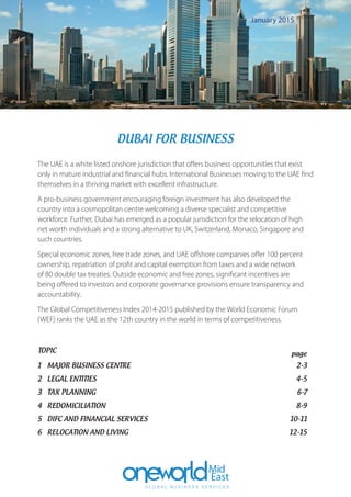 The UAE is a white listed onshore jurisdiction that offers business opportunities that exist
only in mature industrial and financial hubs. International Businesses moving to the UAE find
themselves in a thriving market with excellent infrastructure.
A pro-business government encouraging foreign investment has also developed the
country into a cosmopolitan centre welcoming a diverse specialist and competitive
workforce. Further, Dubai has emerged as a popular jurisdiction for the relocation of high
net worth individuals and a strong alternative to UK, Switzerland, Monaco, Singapore and
such countries.
Special economic zones, free trade zones, and UAE offshore companies offer 100 percent
ownership, repatriation of profit and capital exemption from taxes and a wide network
of 80 double tax treaties. Outside economic and free zones, significant incentives are
being offered to investors and corporate governance provisions ensure transparency and
accountability.
The Global Competitiveness Index 2014-2015 published by the World Economic Forum
(WEF) ranks the UAE as the 12th country in the world in terms of competitiveness.
1	 MAJOR BUSINESS CENTRE	 2-3
2	 LEGAL ENTITIES	 4-5
3	 TAX PLANNING	 6-7
4	REDOMICILIATION	 8-9
5	 DIFC AND FINANCIAL SERVICES	 10-11
6	 RELOCATION AND LIVING	 12-15
TOPIC	 page
DUBAI FOR BUSINESS
January 2015
 