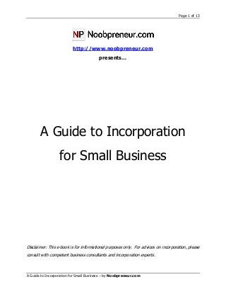 Page 1 of 13
A Guide to Incorporation for Small Business – by Noobpreneur.com
http://www.noobpreneur.com
presents…
A Guide to Incorporation
for Small Business
Disclaimer: This e-book is for informational purposes only. For advices on incorporation, please
consult with competent business consultants and incorporation experts.
 