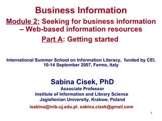 Business Information Module 2:  Seeking for business information – Web-based information resources Part  A : Getting started     International Summer School on Information Literacy,  funded by CEI, 10-14 September 2007, Fermo, Italy Sabina Cisek, PhD Associate Professor Institute of Information and Library Science  Jagiellonian University ,  Krak o w, Poland [email_address] ,  [email_address]   