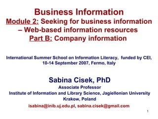 Business Information Module 2:  Seeking for business information – Web-based information resources  Part B:  Company information     International Summer School on Information Literacy ,  funded by CEI, 10-14 September 2007, Fermo, Italy Sabina Cisek, PhD Associate Professor Institute of Information and Library Science ,  Jagiellonian University Krak o w, Poland [email_address] ,  [email_address]   