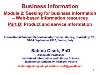 Business Information Module 2:  Seeking for business information – Web-based information resources Part D : Product and service information   International Summer School on Information Literacy,  funded by CEI, 10-14 September 2007, Fermo, Italy Sabina Cisek, PhD Associate Professor Institute of Information and Library Science  Jagiellonian University ,  Krak o w, Poland [email_address] ,  [email_address]   