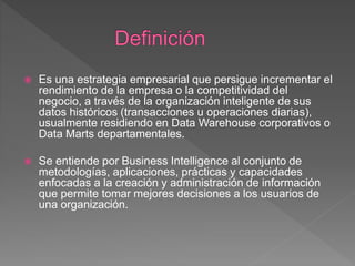  Es una estrategia empresarial que persigue incrementar el
rendimiento de la empresa o la competitividad del
negocio, a través de la organización inteligente de sus
datos históricos (transacciones u operaciones diarias),
usualmente residiendo en Data Warehouse corporativos o
Data Marts departamentales.
 Se entiende por Business Intelligence al conjunto de
metodologías, aplicaciones, prácticas y capacidades
enfocadas a la creación y administración de información
que permite tomar mejores decisiones a los usuarios de
una organización.
 