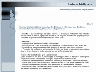 Suporte :  é a pedra-de-toque de todo o sistema. As tecnologias tradicionais mais utilizadas são as folhas de cálculo, agrupadas através de um conjunto complexo de ligações (solução complexa, de grande morosidade processual e pouco fiável.  Objectivos:   :.  Capacidade de planear com rapidez e flexibilidade; :.  Envolvimento de toda a organização no processo, de forma transparente e em tempo real; :.  Introdução de capacidades de previsão ao longo do ano, sem rever todo o processo; :.  Promoção da avaliação e  accountability  de todas as áreas e respectivos responsáveis, através de um sistema de custos baseado nas sua tarefas operacionais; Implementar a estratégia e gerir a  performance Como disseminar por toda a organização a informação sobre os objectivos estratégicos, respectivas metas e indicadores e como gerir a  performance  em tempo real? :.  Comunicar indicadores através de métricas (medidas) que traduzam a actividade relevante;  :.  Apurar estes indicadores em tempo útil, de forma a que o ciclo de gestão seja rápido e fluído; :.  Reforçar o  empowerment , dotando cada responsável de capacidades de interacção; :.  Permitir uma rápida compreensão da  performance  ao longo do tempo, avaliando a evolução e as relações causa-efeito entre as variáveis. Slide 15 Business Intelligence | Panorama Actual dos Sistemas de Informação e da Gestão   | As  Business Pains :  Forecasting , Planeamento e Orçamentação   