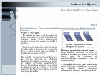 Análise da Informação   :.  Diversidade de factos e as dimensões de análise (geográfica, comercial, de produto) das empresas actuais tornam extremamente complexa a tarefa dos analistas de gestão e decisores. :.  Como tornar transparentes, em tempo real, os principais factos e tendências do negócio, de forma a retirar a partir deles conclusões e decisões de natureza correctiva?  Esta questão é mais pertinente quando se tem, por exemplo, centenas de referências (tipologias) de produtos, dezenas de unidades de negócio distribuídas geograficamente, diversos fornecedores alinhados numa cadeia de abastecimentos a montante e diferentes segmentos de clientes/consumidores a jusante das nossas operações.  Slide 16 Figura 7 – Representação da visão de negócio dos gestores  Efectuar o controlo interno e gerir o risco Como identificar claramente os riscos do negócio e formalizar um sistema de controlo interno capaz de monitorizar os eventos/tendências indesejáveis para os nossos objectivos? :.  Necessidade de gerir as várias categorias de riscos financeiros, estratégicos, ambientais, etc., utilizando modelos matemáticos sofisticados de análise de impacto de cenários. Business Intelligence | Panorama Actual dos Sistemas de Informação e da Gestão   |Análise da Informação   