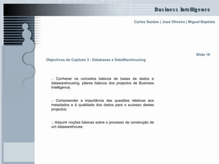 Objectivos do Capítulo 3 - Databases e DataWarehousing   .:  Conhecer os conceitos básicos de bases de dados e datawarehousing, pilares básicos dos projectos de Business Intelligence; .:  Compreender a importância das questões relativas aos metadados e à qualidade dos dados para o sucesso destes projectos ; .:  Adquirir noções básicas sobre o processo de construção de um datawarehouse; Slide 18 