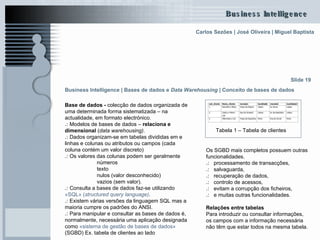 Business Intelligence | Bases de dados e  Data Warehousing   | Conceito de bases de dados   Base de dados -  colecção de dados organizada de uma determinada forma sistematizada – na actualidade, em formato electrónico.  .:  Modelos de bases de dados –  relaciona e dimensional  ( data warehousing) . .:  Dados organizam-se em tabelas divididas em e linhas e colunas ou atributos ou campos (cada coluna contém um valor discreto)  .:  Os valores das colunas podem ser geralmente  números  texto nulos (valor desconhecido) vazios (sem valor).  .:  Consulta a bases de dados faz-se utilizando  «SQL» ( structured   query   language ) .  .:  Existem várias versões da linguagem SQL mas a maioria cumpre os padrões do ANSI. .:  Para manipular e consultar as bases de dados é, normalmente, necessária uma aplicação designada como  «sistema de gestão de bases de dados»  (SGBD) Ex. tabela de clientes ao lado  Slide 19 Tabela 1 – Tabela de clientes   Os SGBD mais completos possuem outras funcionalidades.  .:   processamento de transacções,  .:   salvaguarda,  .:   recuperação de dados,  .:   controlo de acessos,  .:   evitam a corrupção dos ficheiros,  .:   e muitas outras funcionalidades.  Relações entre tabelas Para introduzir ou consultar informações, os campos com a informação necessária não têm que estar todos na mesma tabela.  