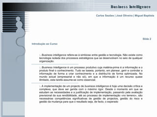 Introdução ao Curso :.  Business intelligence  refere-se à simbiose entre gestão e tecnologia. Não existe como tecnologia isolada dos processos estratégicos que se desenvolvem no seio de qualquer organização.  :.  Business Intelligence  é um processo produtivo cuja matéria-prima é a informação e o produto final o conhecimento. Tudo se baseia, portanto, em planear, gerir e controlar a informação de forma a criar conhecimento e a distribuí-lo de forma optimizada. No mundo actual (empresarial e não só), em que a informação é um recurso quase ilimitado, esta tarefa assume-se como essencial.  :.  A implementação de um projecto de  business intelligence  é hoje uma decisão crítica e complexa, que deve ser gerida com o máximo rigor. Desde o momento em que se estudam as necessidades e a justificação de implementação, passando pela avaliação previsional da sua rendibilidade, até ao processo de implementação «no terreno», são necessárias competências significativas de gestão de projectos, gestão do risco e gestão da mudança para que o resultado seja, de facto, o esperado Slide 2 