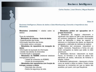 Business Intelligence | Bases de dados e  Data Warehousing   | Conceito e Importância dos Metadados   Metadados ( metadata )  = «dados sobre os dados»  Tipos de metadados .:  Metadados do sistema – fonte de dados   - Especificações das fontes Informação descritiva das fontes  - Informação sobre o processo  .:  Metadados do repositório de recepção de dados   Informação da aquisição da informação  - Gestão das tabelas de dimensões  Transformação e agregação .:  Metadados do RDBMS   (relational database management system) - Tabela de conteúdos do RDBMS; - Scripts  de processamento; .:  Metadados dos repositórios com função de entrega e acesso a dados - Descrição das colunas; - Dados da segurança da rede. Slide 24 .:  Metadados podem ser agrupados em 4 grupos funcionais: 1. Metadados de negócio –descrevem o significado dos dados do  DW  e das ferramentas de  business   intelligence . Guardam informações como as definições e áreas de negócio, a estrutura e a hierarquia dos dados, as regras de agregação, a definição de métricas de negócio 2. Metadados dos processos –descrevem a origem, momento, frequência e forma em que foram carregados os dados que estão no  data warehouse ; 3. Metadados técnicos –descrevem os locais físicos, os formatos e os tipos de dados dos elementos de dados, estruturas de ficheiros e tabelas, índices 4. Metadados aplicacionais – descrevem a forma como se acede e utiliza os dados. Podem ainda descrever os momentos em que os dados são acedidos, por quem, com que frequência 