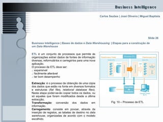 ETL  é um conjunto de processos que permite às organizações extrair dados de fontes de informação diversas, reformulá-los e carregá-los para uma nova aplicação. O processo de ETL deve ser: .:  expansível .:  facilmente alterável .:  ter bom desempenho Extracção : é o processo de obtenção de uma cópia dos dados que estão na fonte em diversos formatos e estruturas ( flat files ,  relational database files ). Nesta etapa poder-se-ão copiar todos os dados, ou só aqueles que foram modificados desde a última extracção;  Transformação : conversão dos dados em informação.  Carregamento : consiste em povoar, através da inserção de registos, as tabelas de destino no  data warehouse , organizadas de acordo com o modelo escolhido.  Slide 26 Fig. 10 – Processo de ETL Business Intelligence | Bases de dados e  Data Warehousing   | Etapas para a construção de um  Data Warehouse   