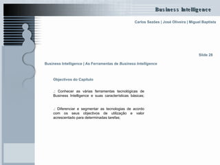 Objectivos do Capítulo .: Conhecer as várias ferramentas tecnológicas de Business Intelligence e suas características básicas; .: Diferenciar e segmentar as tecnologias de acordo com os seus objectivos de utilização e valor acrescentado para determinadas tarefas ; Slide 28 Business Intelligence | As Ferramentas de  Business Intelligence   