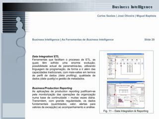 Data Integration/ ETL Ferramentas que facilitam o processo de ETL, as quais têm sofrido uma enorme evolução; possibilidade actual de parametriza-las, utilizando linguagem de programação, de forma a ir além das capacidades tradicionais, com mais-valias em termos de perfil de dados  (data profiling) , qualidade de dados  (data quality)  e gestão de metadados. Business/Production Reporting   As aplicações de  production reporting  justificam-se pela monitorização das operações da organização numa base de continuidade – muitas vezes diária. Transmitem, com grande regularidade, os dados fundamentais (quantidades, valor, alertas para valores de excepção) ao acompanhamento e análise.  Slide 29 Fig. 11 – Data Integration & Reporting Business Intelligence | As Ferramentas de  Business Intelligence 