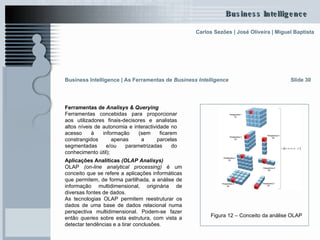 Ferramentas de  Analisys & Querying   Ferramentas concebidas para proporcionar aos utilizadores finais-decisores e analistas altos níveis de autonomia e interactividade no acesso à informação (sem ficarem constrangidos apenas a parcelas segmentadas e/ou parametrizadas do conhecimento útil); Slide 30 Aplicações Analíticas  (OLAP Analisys) OLAP  (on-line analytical processing)   é um conceito que se refere a aplicações informáticas que permitem, de forma partilhada, a análise de informação multidimensional, originária de diversas fontes de dados.  As tecnologias OLAP permitem reestruturar os dados de uma base de dados relacional numa perspectiva multidimensional. Podem-se fazer então  queries  sobre esta estrutura, com vista a detectar tendências e a tirar conclusões. Figura 12 – Conceito da análise OLAP   Business Intelligence | As Ferramentas de  Business Intelligence 