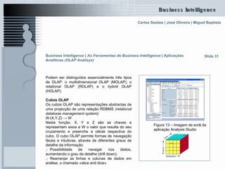 Business Intelligence |  As Ferramentas de Business Intelligence   | Aplicações Analíticas  (OLAP Analisys)   Podem ser distinguidos essencialmente três tipos de OLAP: o  multidimensional  OLAP (MOLAP), o  relational  OLAP (ROLAP) e o  hybrid  OLAP (HOLAP).  Cubos OLAP Os cubos OLAP são representações abstractas de uma projecção de uma relação RDBMS  (relational database management system) : W:(X,Y,Z) -> W Nesta função, X, Y e Z são as chaves e representam eixos e W o valor que resulta do seu cruzamento e preenche a célula respectiva do cubo. O cubo OLAP permite formas de navegação fáceis e intuitivas, através de diferentes graus de detalhe da informação. .: .. Possibilidade de navegar nos dados, aumentando o grau de detalhe (drill down); .:  Rearranjar as linhas e colunas de dados em análise, o chamado «slice and dice». Slide 31 Figura 13 – Imagem de ecrã da aplicação Analysis Studio 